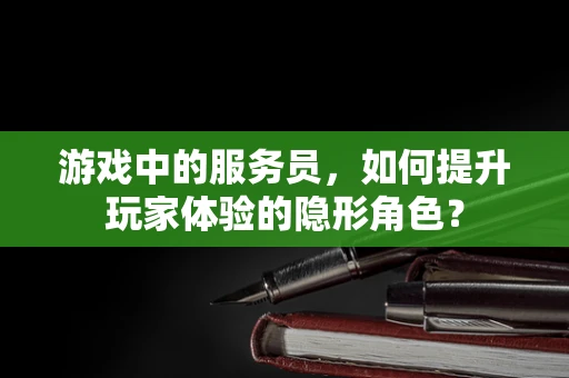 游戏中的服务员，如何提升玩家体验的隐形角色？