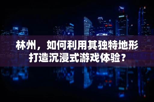 林州，如何利用其独特地形打造沉浸式游戏体验？