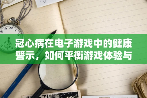 冠心病在电子游戏中的健康警示，如何平衡游戏体验与玩家健康？