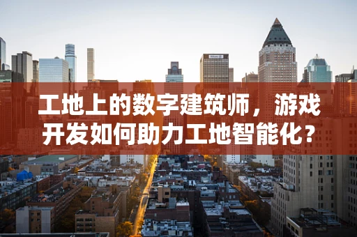 工地上的数字建筑师，游戏开发如何助力工地智能化？