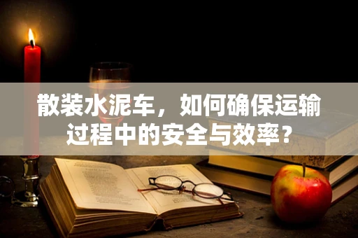 散装水泥车，如何确保运输过程中的安全与效率？