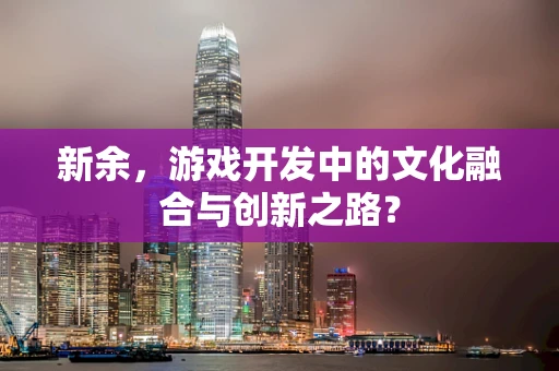 新余，游戏开发中的文化融合与创新之路？