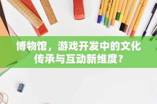 博物馆，游戏开发中的文化传承与互动新维度？