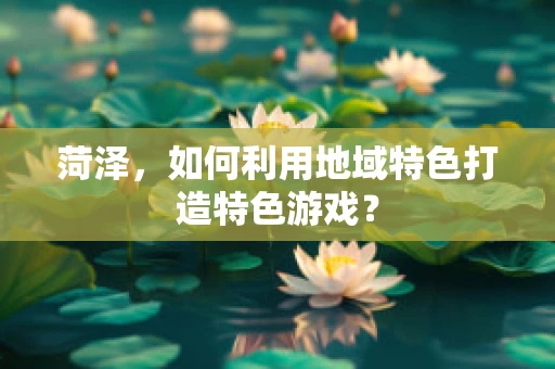 菏泽，如何利用地域特色打造特色游戏？