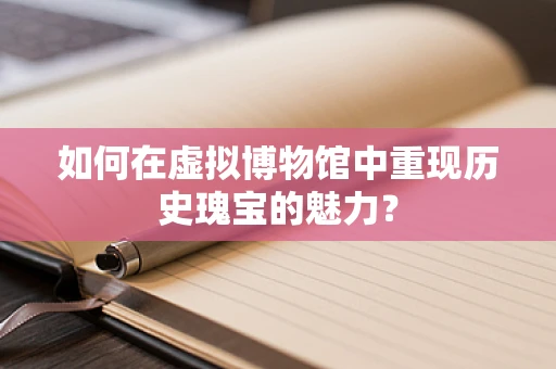 如何在虚拟博物馆中重现历史瑰宝的魅力？