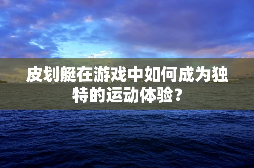 皮划艇在游戏中如何成为独特的运动体验？