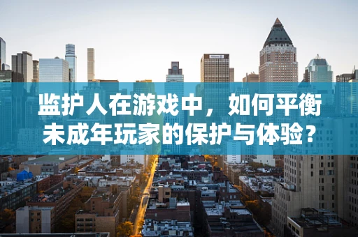 监护人在游戏中，如何平衡未成年玩家的保护与体验？