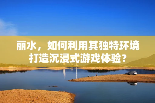 丽水，如何利用其独特环境打造沉浸式游戏体验？