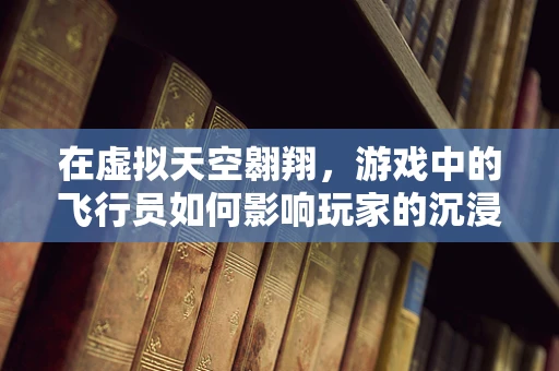 在虚拟天空翱翔，游戏中的飞行员如何影响玩家的沉浸感？