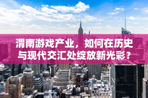 渭南游戏产业，如何在历史与现代交汇处绽放新光彩？