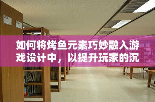 如何将烤鱼元素巧妙融入游戏设计中，以提升玩家的沉浸体验？