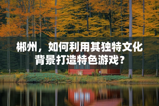 郴州，如何利用其独特文化背景打造特色游戏？