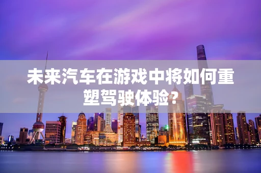 未来汽车在游戏中将如何重塑驾驶体验？