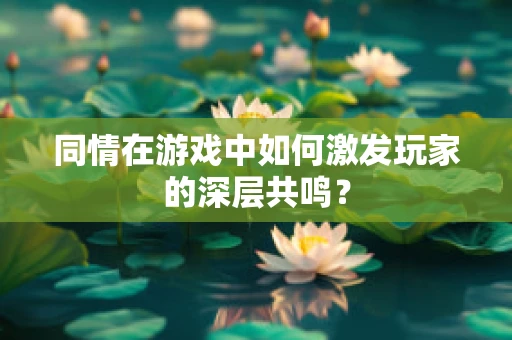 同情在游戏中如何激发玩家的深层共鸣？