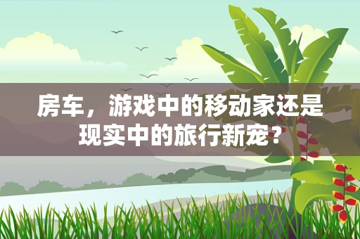 房车，游戏中的移动家还是现实中的旅行新宠？