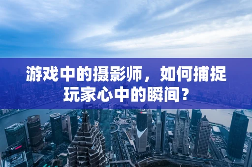 游戏中的摄影师，如何捕捉玩家心中的瞬间？