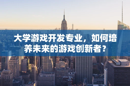 大学游戏开发专业，如何培养未来的游戏创新者？