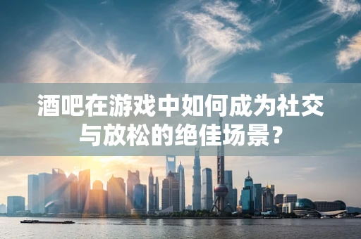 酒吧在游戏中如何成为社交与放松的绝佳场景？