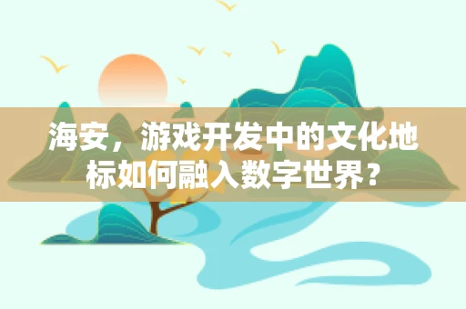 海安，游戏开发中的文化地标如何融入数字世界？