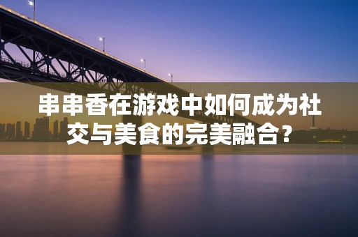 串串香在游戏中如何成为社交与美食的完美融合？