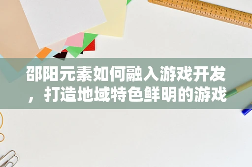 邵阳元素如何融入游戏开发，打造地域特色鲜明的游戏体验？