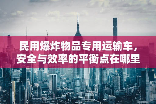 民用爆炸物品专用运输车，安全与效率的平衡点在哪里？