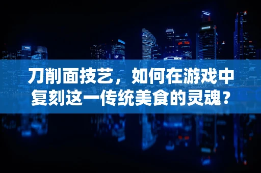 刀削面技艺，如何在游戏中复刻这一传统美食的灵魂？