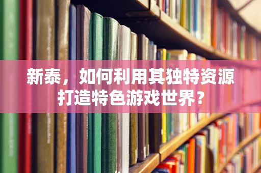 新泰，如何利用其独特资源打造特色游戏世界？