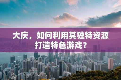 大庆，如何利用其独特资源打造特色游戏？