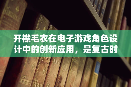 开襟毛衣在电子游戏角色设计中的创新应用，是复古时尚还是功能新宠？