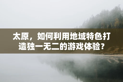 太原，如何利用地域特色打造独一无二的游戏体验？