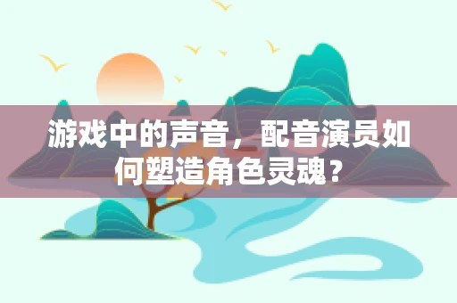 游戏中的声音，配音演员如何塑造角色灵魂？