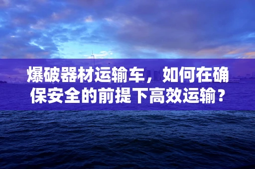 爆破器材运输车，如何在确保安全的前提下高效运输？