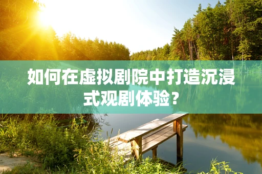 如何在虚拟剧院中打造沉浸式观剧体验？