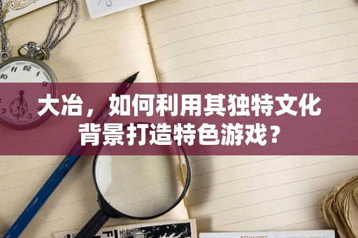 大冶，如何利用其独特文化背景打造特色游戏？