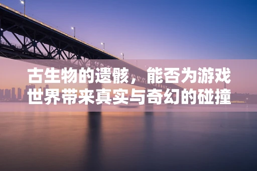 古生物的遗骸，能否为游戏世界带来真实与奇幻的碰撞？