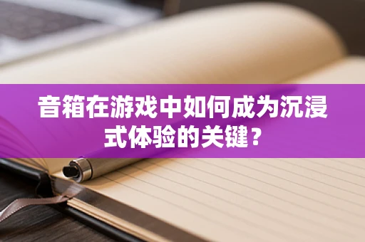 音箱在游戏中如何成为沉浸式体验的关键？