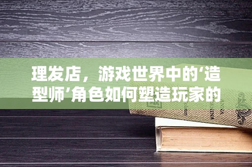 理发店，游戏世界中的‘造型师’角色如何塑造玩家的沉浸感？