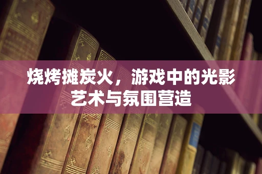 烧烤摊炭火，游戏中的光影艺术与氛围营造