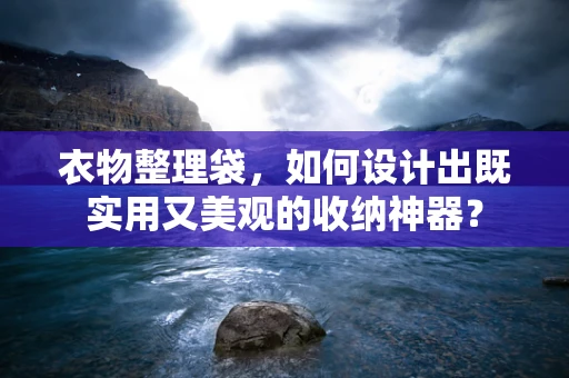 衣物整理袋，如何设计出既实用又美观的收纳神器？