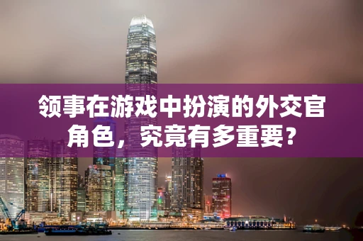 领事在游戏中扮演的外交官角色，究竟有多重要？