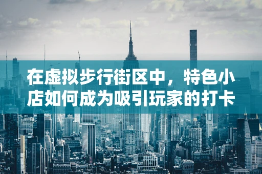 在虚拟步行街区中，特色小店如何成为吸引玩家的打卡圣地？