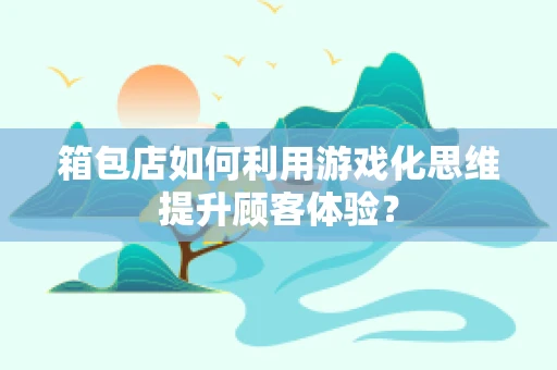 箱包店如何利用游戏化思维提升顾客体验？