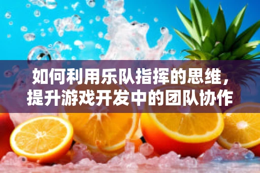 如何利用乐队指挥的思维，提升游戏开发中的团队协作？