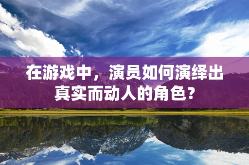 在游戏中，演员如何演绎出真实而动人的角色？