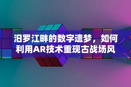 汨罗江畔的数字遗梦，如何利用AR技术重现古战场风采？