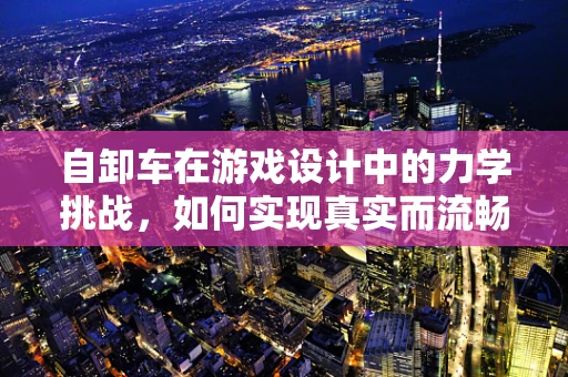 自卸车在游戏设计中的力学挑战，如何实现真实而流畅的装卸体验？