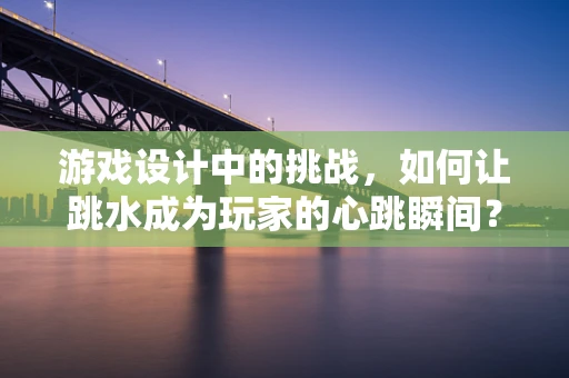 游戏设计中的挑战，如何让跳水成为玩家的心跳瞬间？