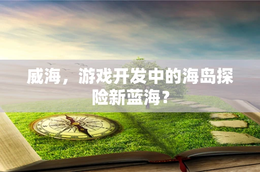 威海，游戏开发中的海岛探险新蓝海？