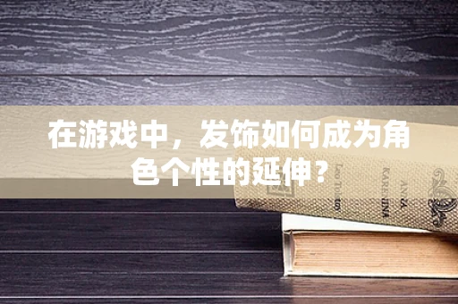 在游戏中，发饰如何成为角色个性的延伸？